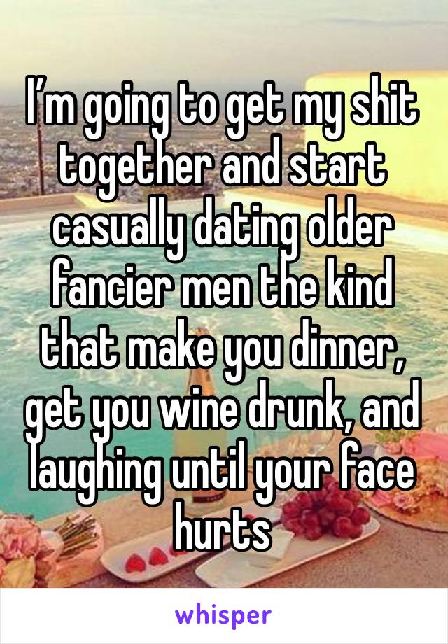 I’m going to get my shit together and start casually dating older fancier men the kind that make you dinner, get you wine drunk, and laughing until your face hurts 