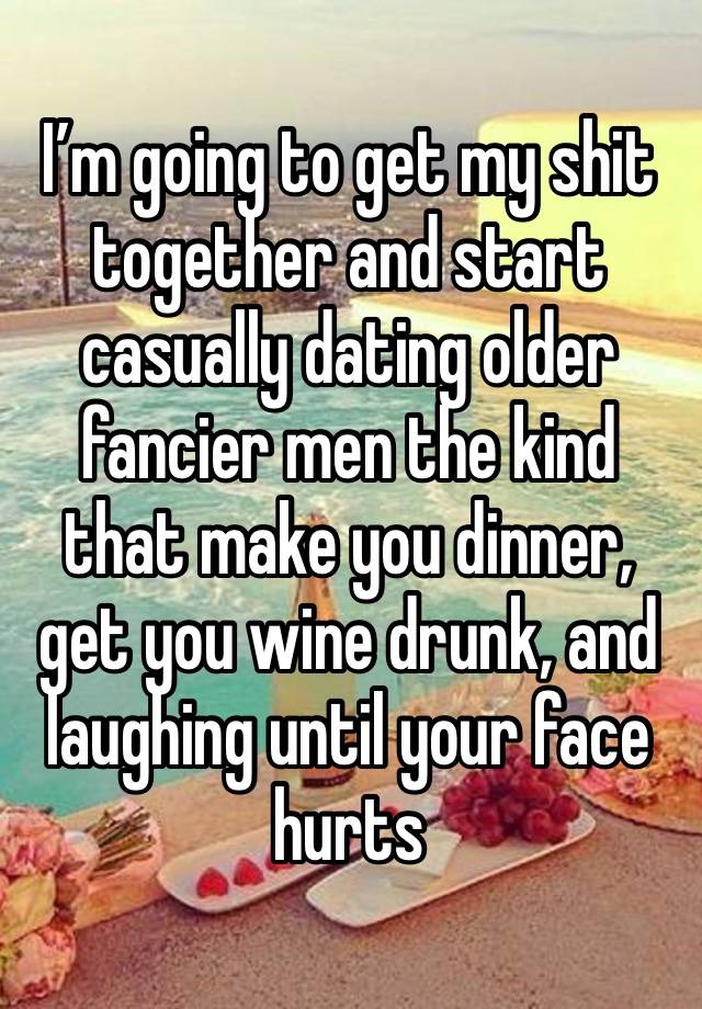 I’m going to get my shit together and start casually dating older fancier men the kind that make you dinner, get you wine drunk, and laughing until your face hurts 