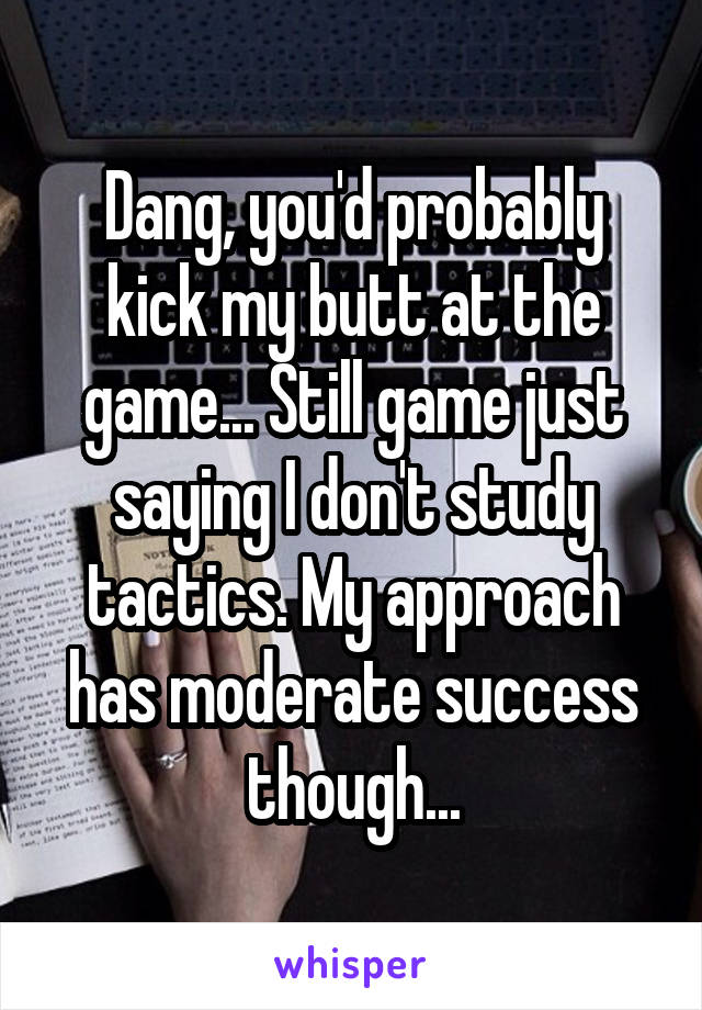 Dang, you'd probably kick my butt at the game... Still game just saying I don't study tactics. My approach has moderate success though...