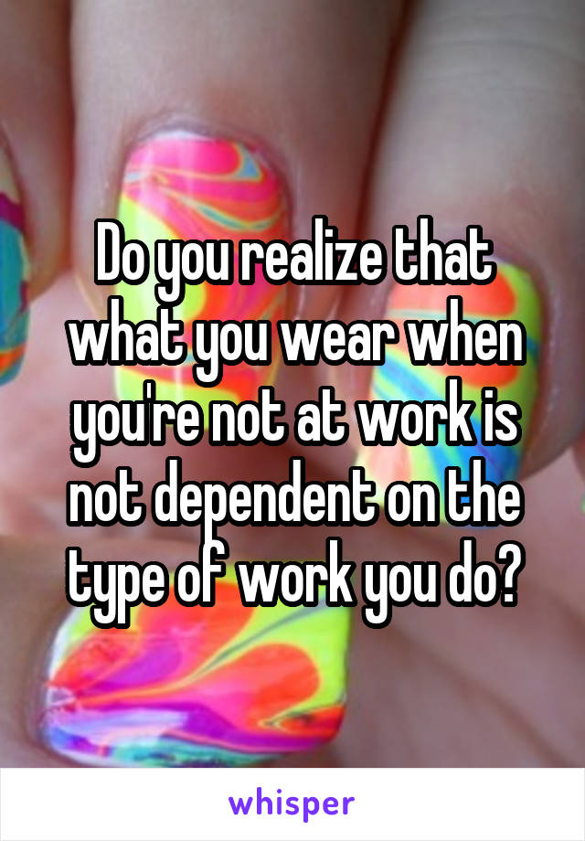 Do you realize that what you wear when you're not at work is not dependent on the type of work you do?