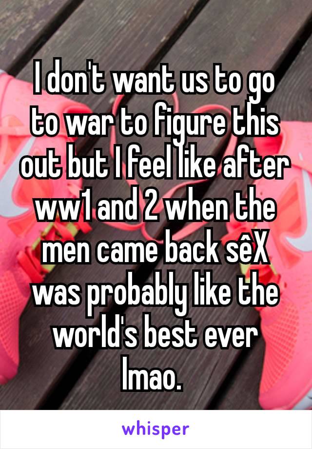 I don't want us to go to war to figure this out but I feel like after ww1 and 2 when the men came back sêX was probably like the world's best ever lmao. 