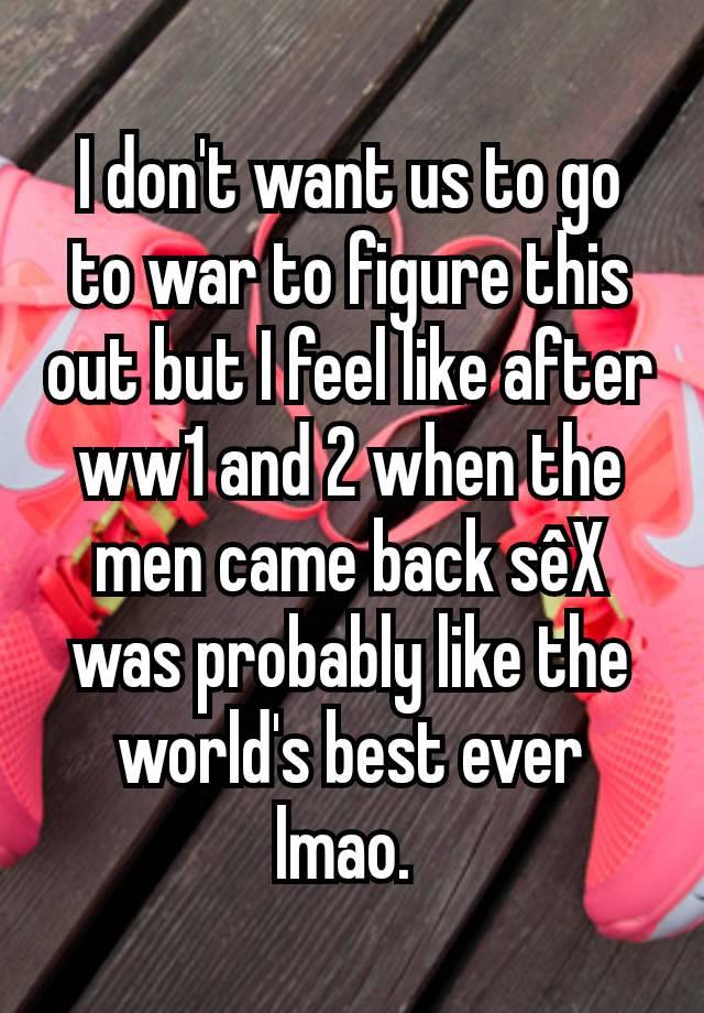 I don't want us to go to war to figure this out but I feel like after ww1 and 2 when the men came back sêX was probably like the world's best ever lmao. 