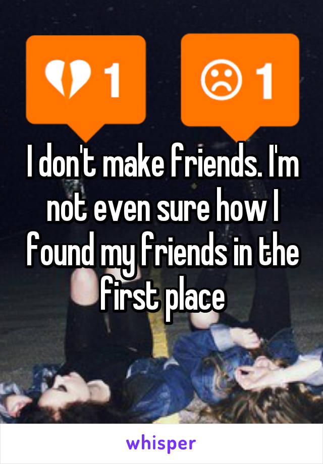 I don't make friends. I'm not even sure how I found my friends in the first place