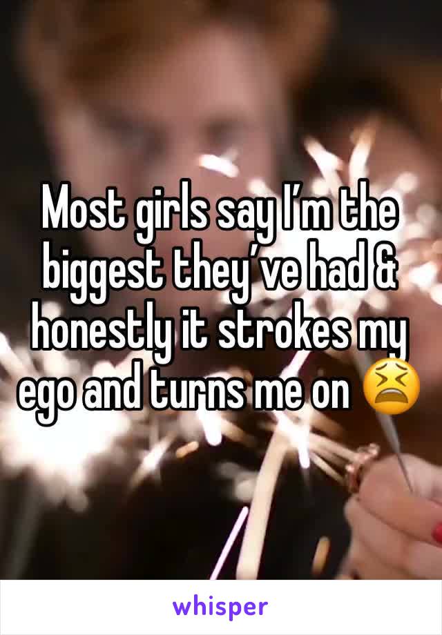 Most girls say I’m the biggest they’ve had & honestly it strokes my ego and turns me on 😫 