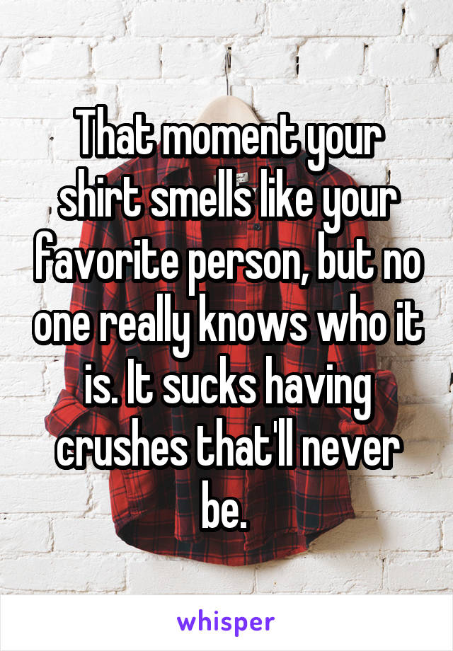 That moment your shirt smells like your favorite person, but no one really knows who it is. It sucks having crushes that'll never be. 