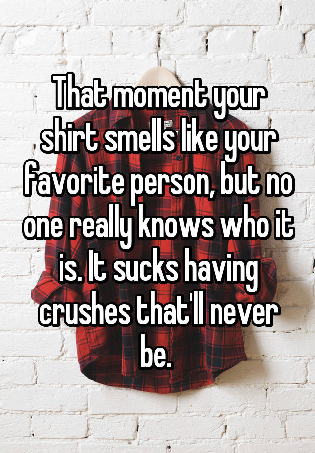 That moment your shirt smells like your favorite person, but no one really knows who it is. It sucks having crushes that'll never be. 