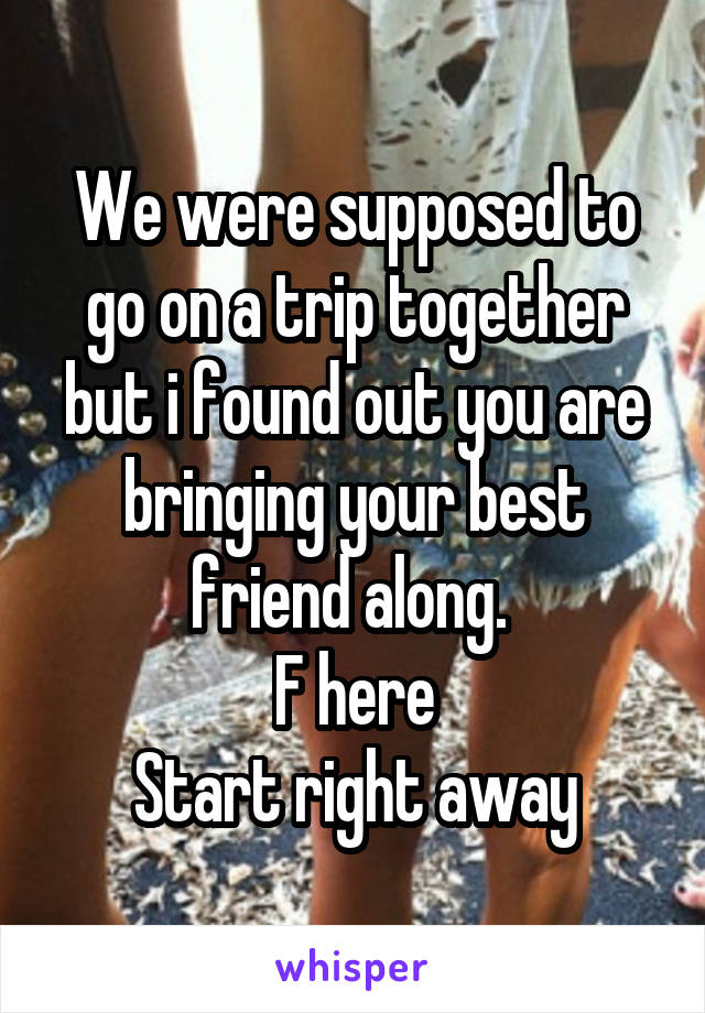 We were supposed to go on a trip together but i found out you are bringing your best friend along. 
F here
Start right away