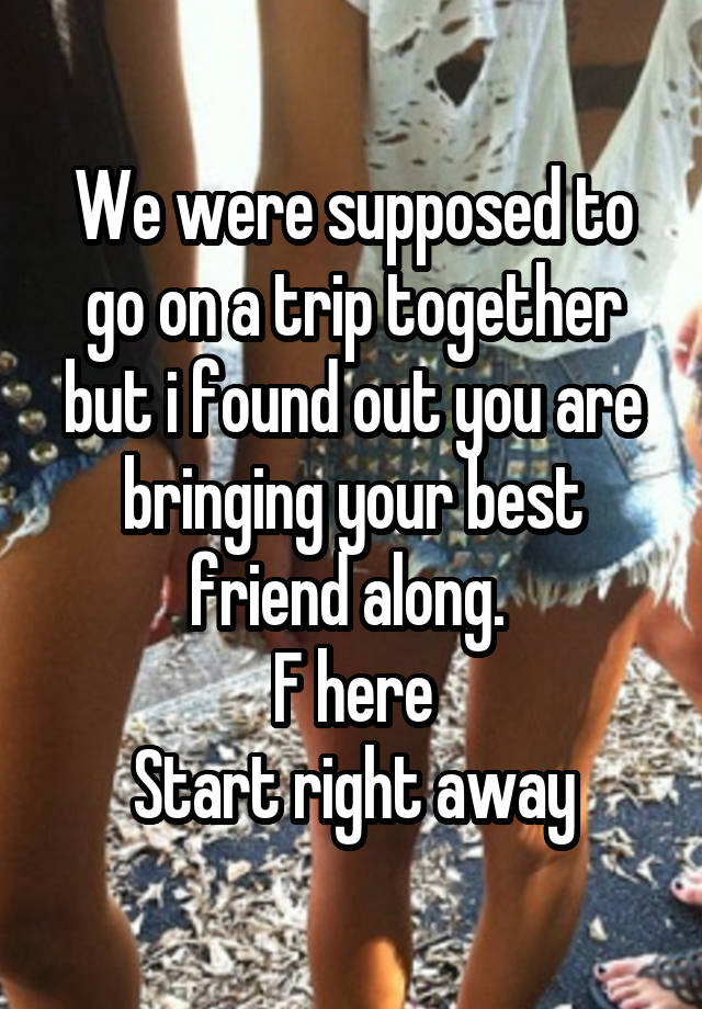 We were supposed to go on a trip together but i found out you are bringing your best friend along. 
F here
Start right away