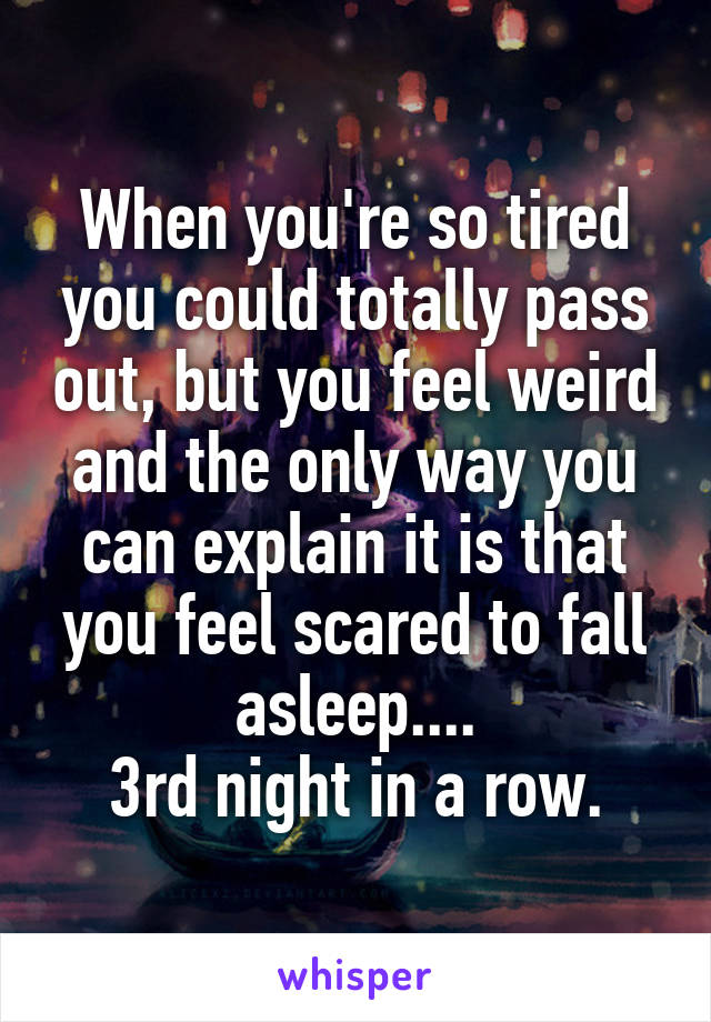 When you're so tired you could totally pass out, but you feel weird and the only way you can explain it is that you feel scared to fall asleep....
3rd night in a row.