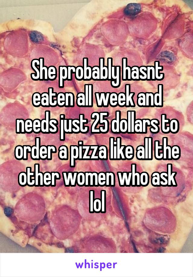 She probably hasnt eaten all week and needs just 25 dollars to order a pizza like all the other women who ask lol