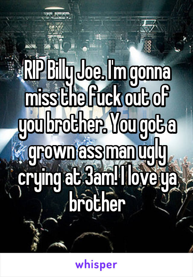 RIP Billy Joe. I'm gonna miss the fuck out of you brother. You got a grown ass man ugly crying at 3am! I love ya brother