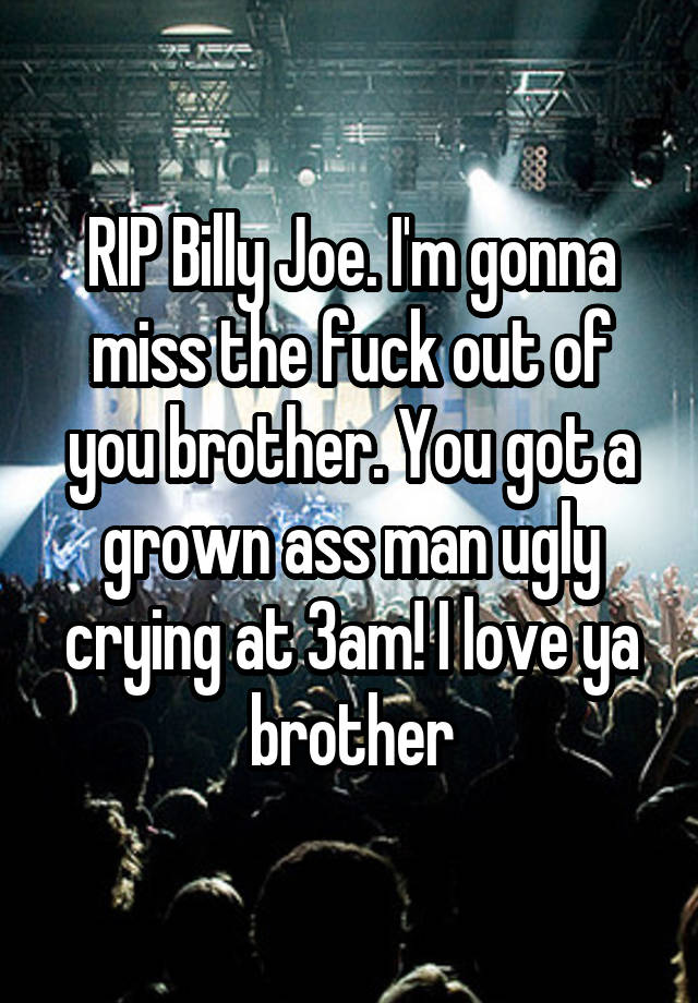 RIP Billy Joe. I'm gonna miss the fuck out of you brother. You got a grown ass man ugly crying at 3am! I love ya brother