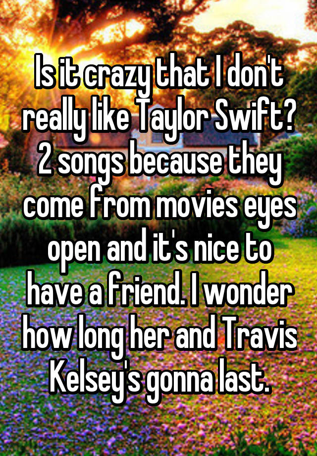 Is it crazy that I don't really like Taylor Swift? 2 songs because they come from movies eyes open and it's nice to have a friend. I wonder how long her and Travis Kelsey's gonna last.