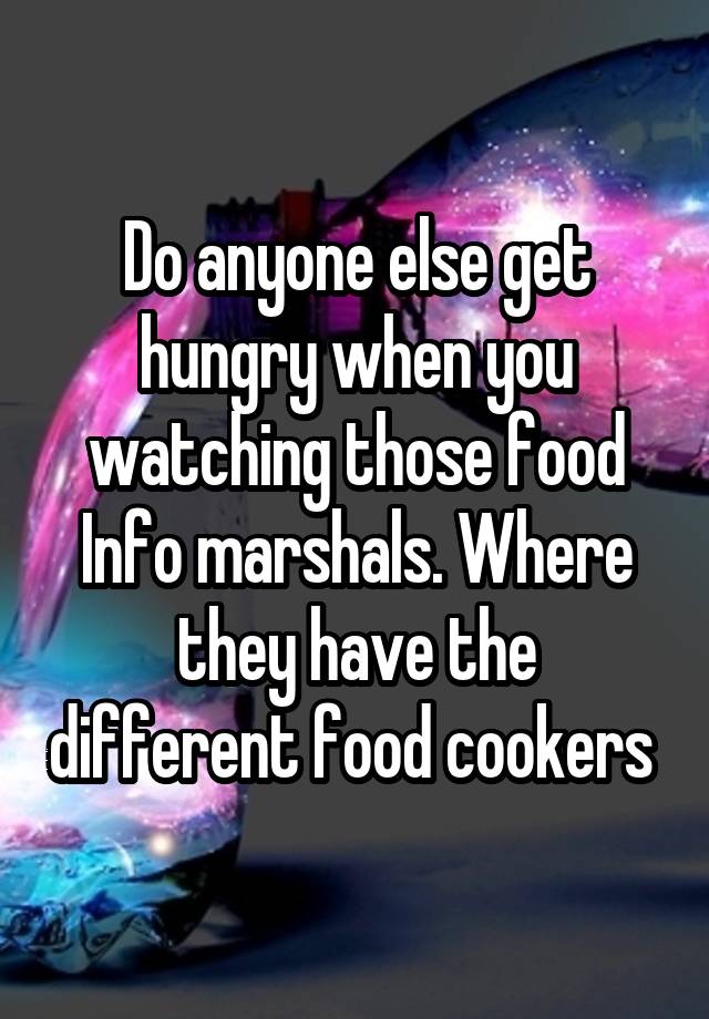 Do anyone else get hungry when you watching those food Info marshals. Where they have the different food cookers 