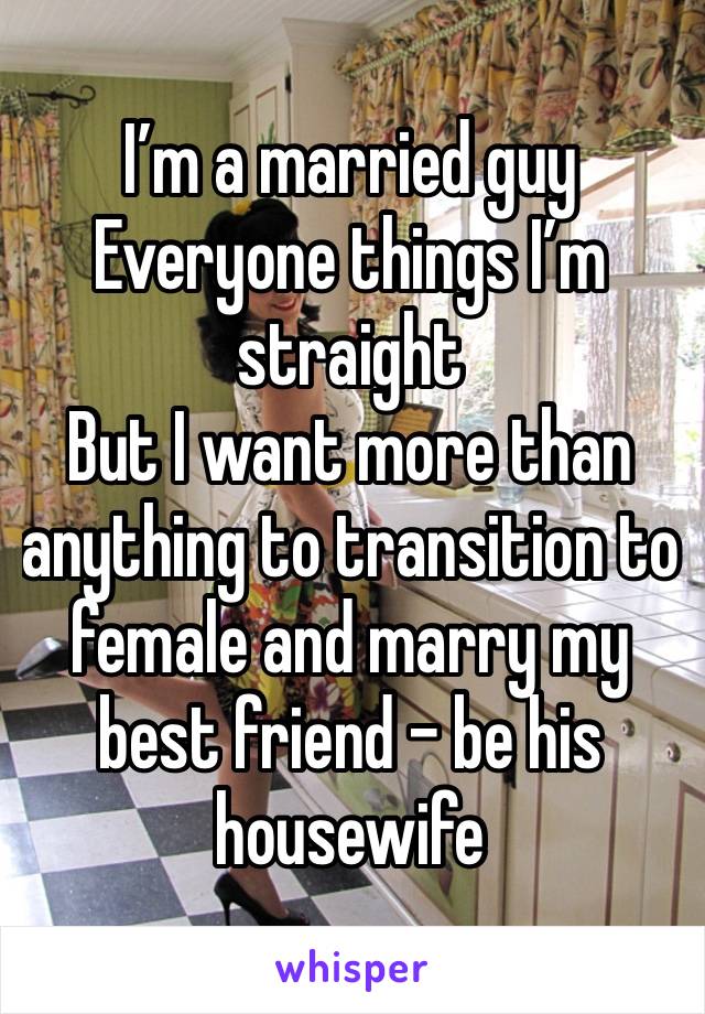 I’m a married guy
Everyone things I’m straight
But I want more than anything to transition to female and marry my best friend - be his housewife 