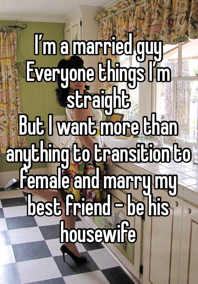 I’m a married guy
Everyone things I’m straight
But I want more than anything to transition to female and marry my best friend - be his housewife 