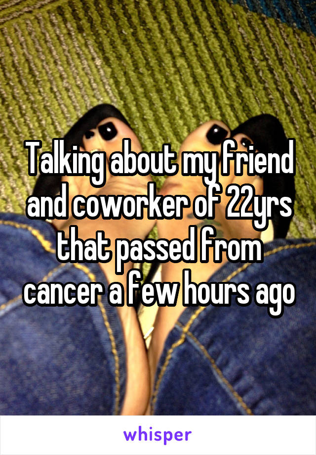 Talking about my friend and coworker of 22yrs that passed from cancer a few hours ago