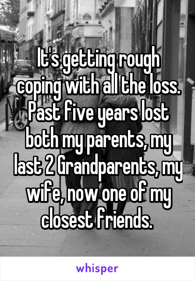 It's getting rough coping with all the loss. Past five years lost both my parents, my last 2 Grandparents, my wife, now one of my closest friends. 