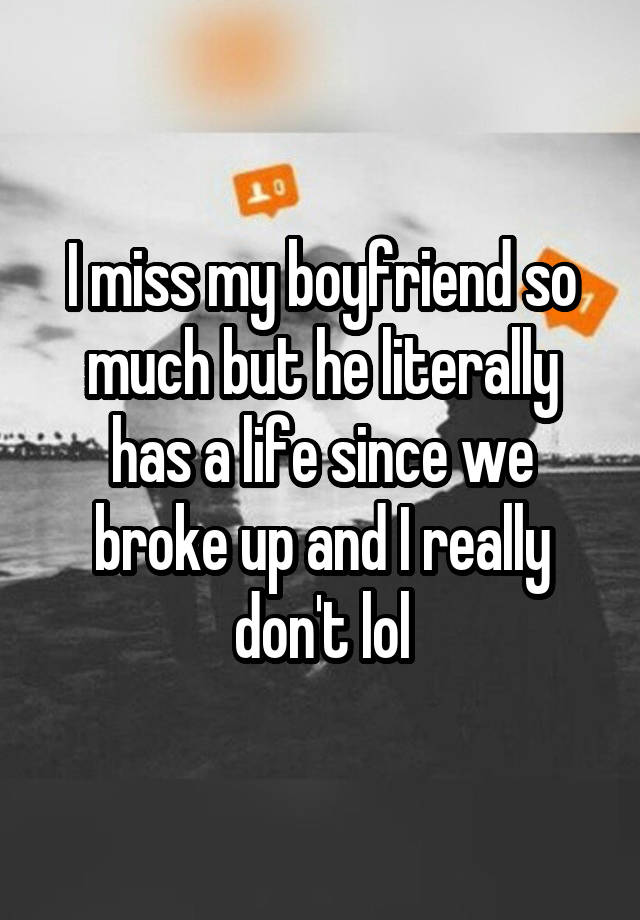 I miss my boyfriend so much but he literally has a life since we broke up and I really don't lol