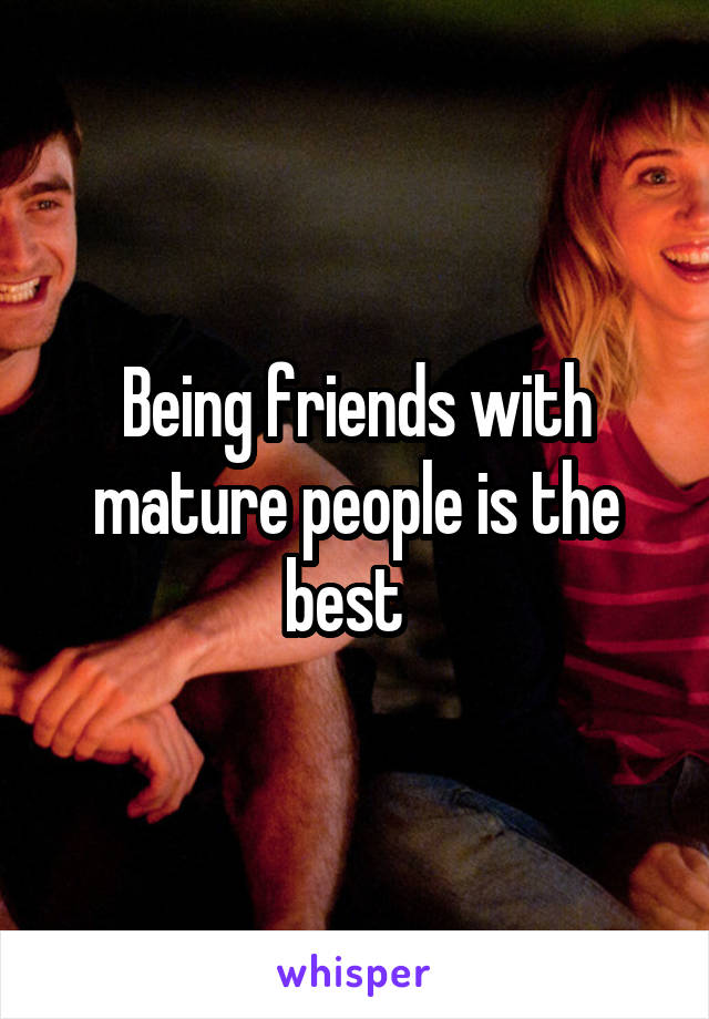 Being friends with mature people is the best  