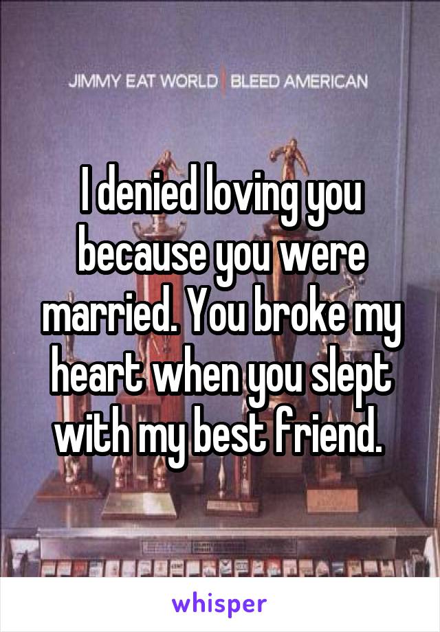 I denied loving you because you were married. You broke my heart when you slept with my best friend. 