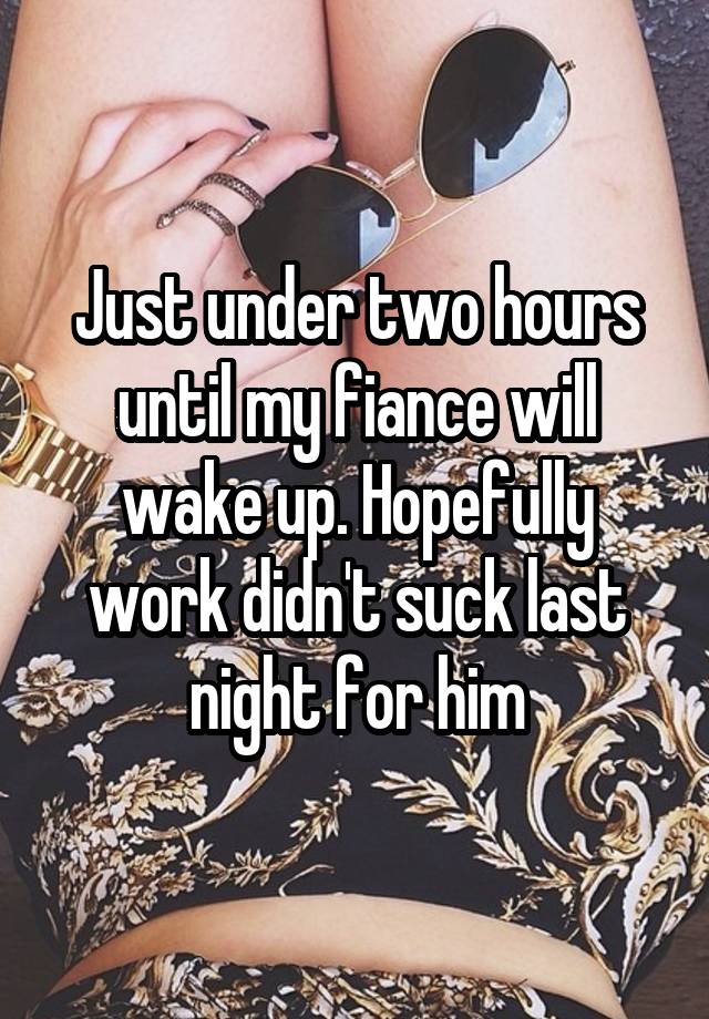 Just under two hours until my fiance will wake up. Hopefully work didn't suck last night for him