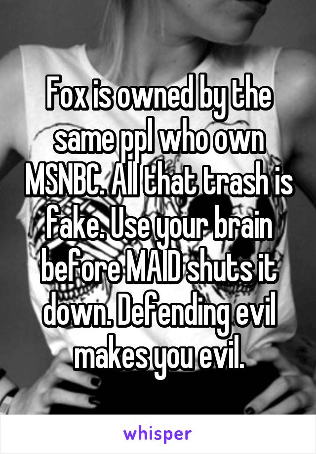 Fox is owned by the same ppl who own MSNBC. All that trash is fake. Use your brain before MAID shuts it down. Defending evil makes you evil.