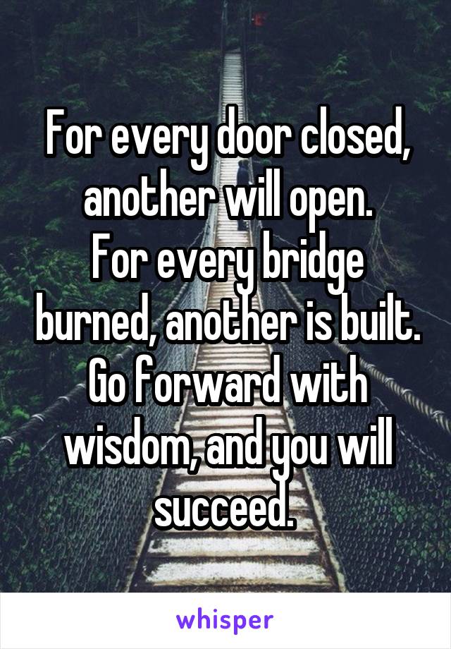 For every door closed, another will open.
For every bridge burned, another is built. Go forward with wisdom, and you will succeed. 