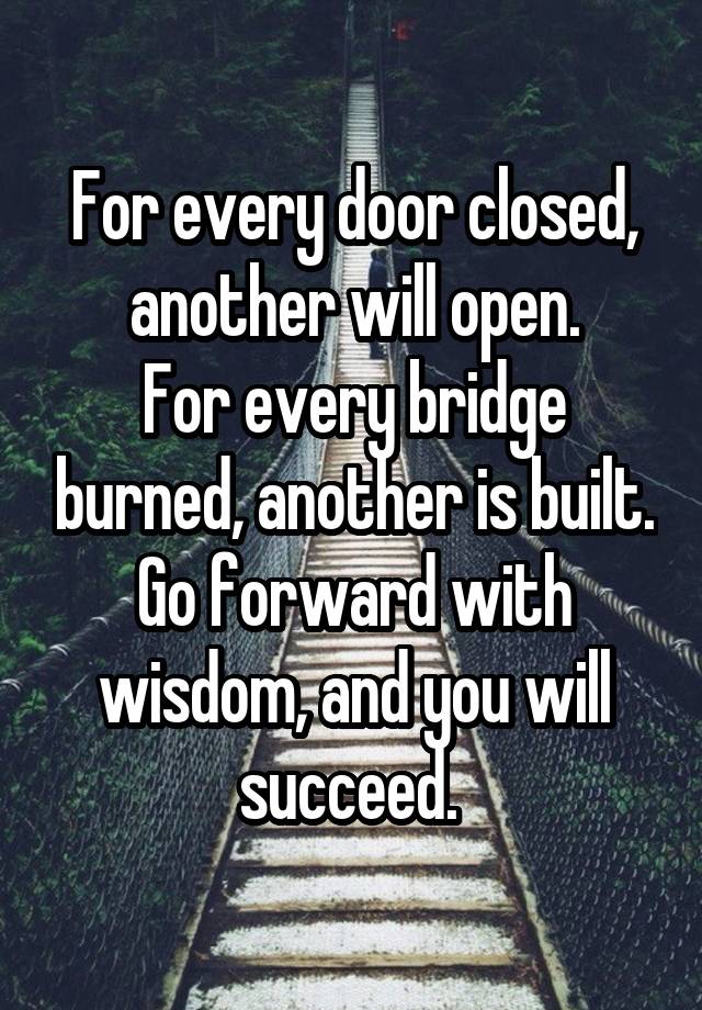 For every door closed, another will open.
For every bridge burned, another is built. Go forward with wisdom, and you will succeed. 