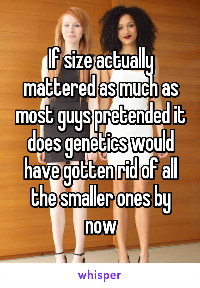 If size actually mattered as much as most guys pretended it does genetics would have gotten rid of all the smaller ones by now