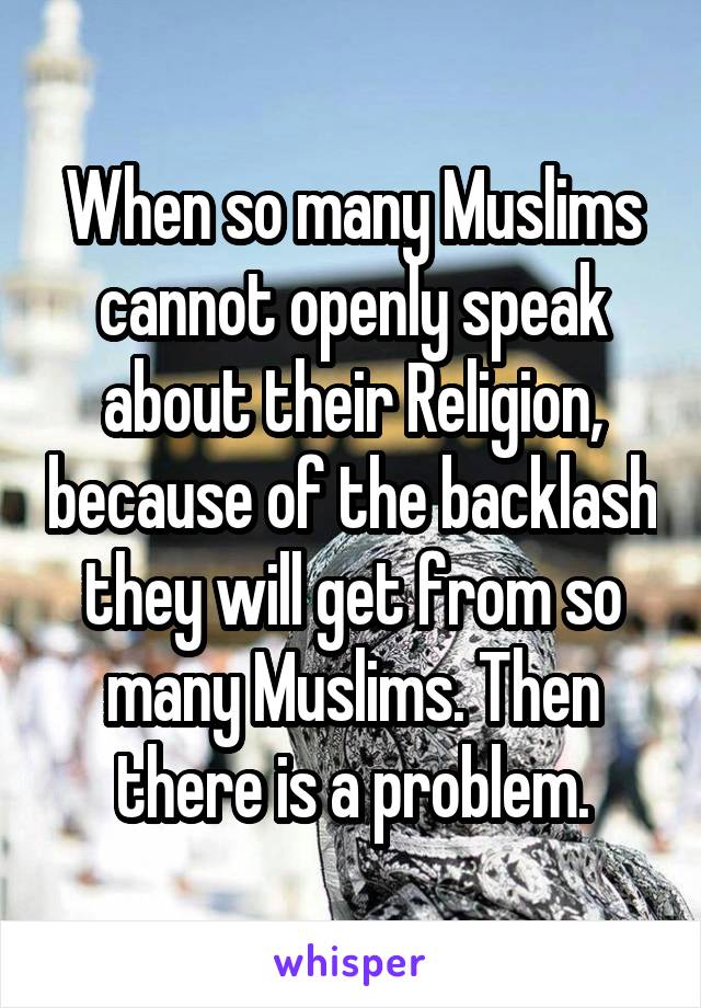 When so many Muslims cannot openly speak about their Religion, because of the backlash they will get from so many Muslims. Then there is a problem.