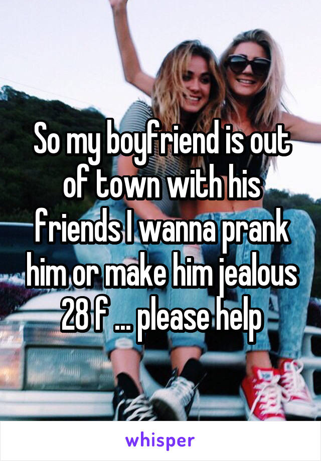 So my boyfriend is out of town with his friends I wanna prank him or make him jealous 28 f ... please help