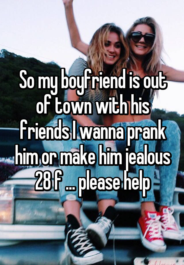 So my boyfriend is out of town with his friends I wanna prank him or make him jealous 28 f ... please help