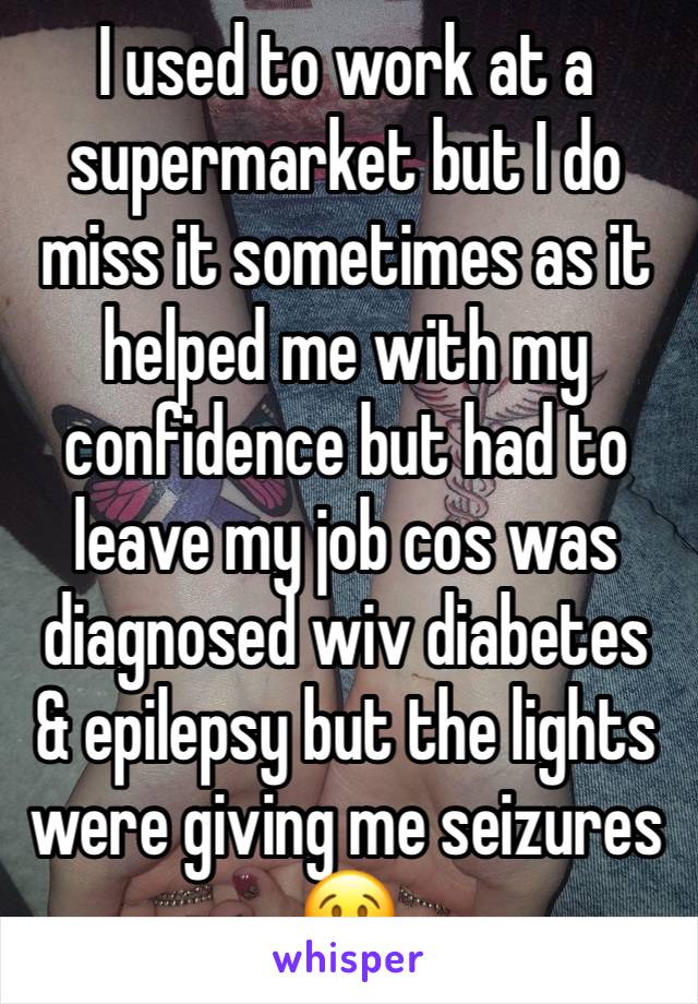 I used to work at a supermarket but I do miss it sometimes as it helped me with my confidence but had to leave my job cos was diagnosed wiv diabetes & epilepsy but the lights were giving me seizures😢
