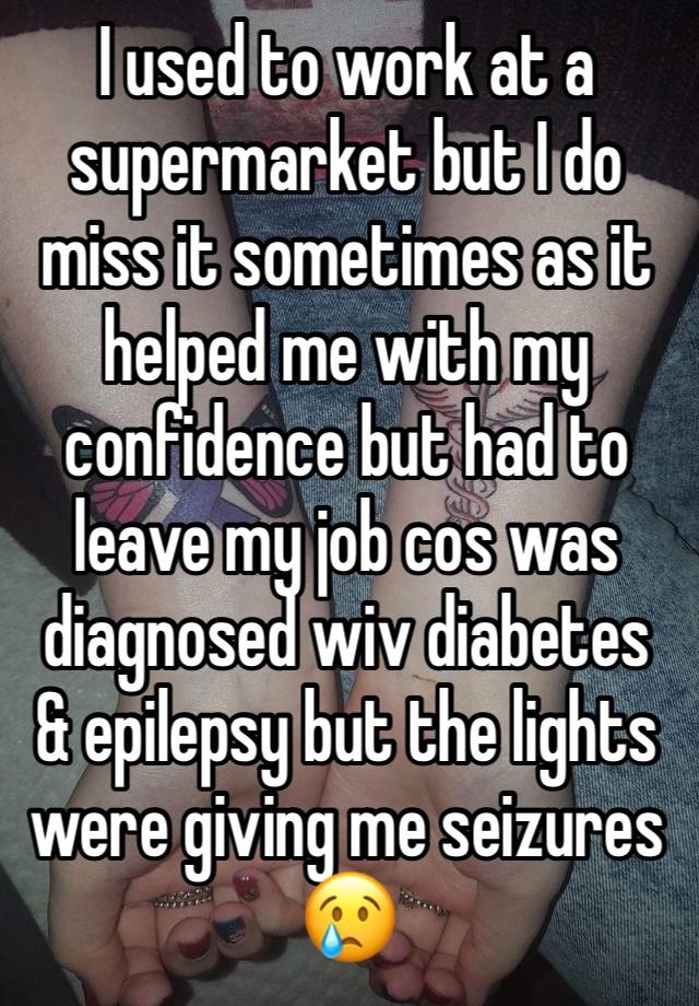 I used to work at a supermarket but I do miss it sometimes as it helped me with my confidence but had to leave my job cos was diagnosed wiv diabetes & epilepsy but the lights were giving me seizures😢