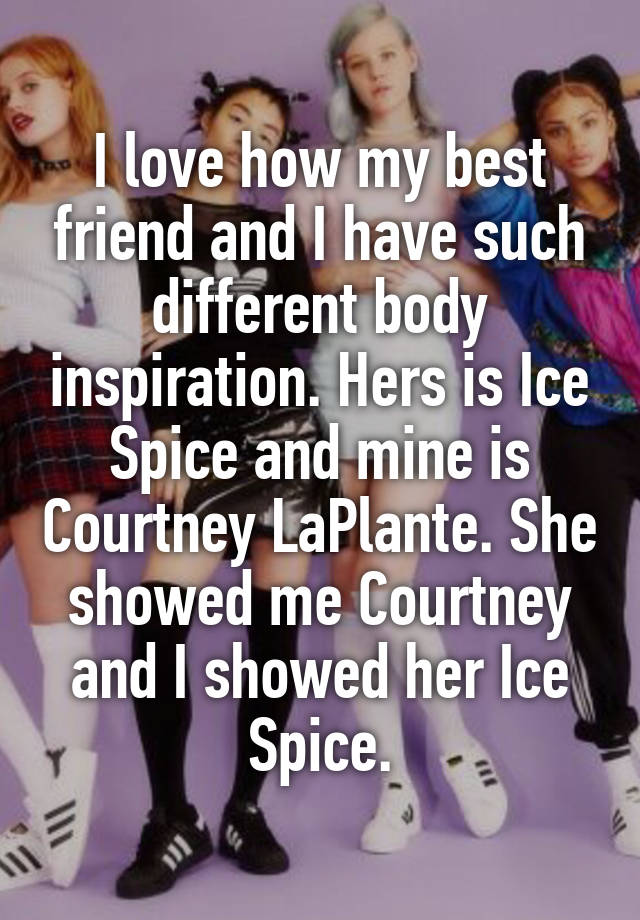 I love how my best friend and I have such different body inspiration. Hers is Ice Spice and mine is Courtney LaPlante. She showed me Courtney and I showed her Ice Spice.