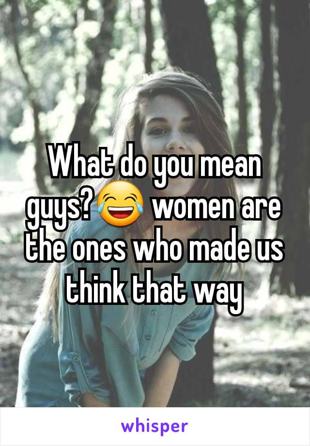 What do you mean guys?😂 women are the ones who made us think that way