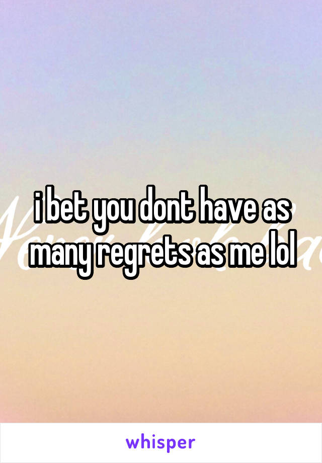 i bet you dont have as many regrets as me lol