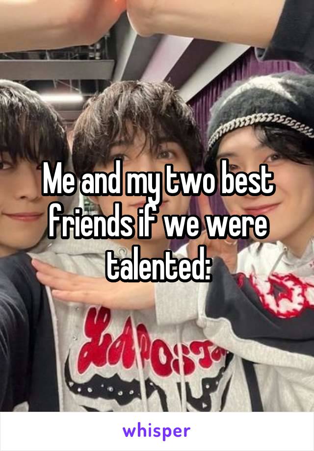 Me and my two best friends if we were talented: