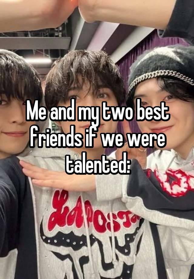 Me and my two best friends if we were talented: