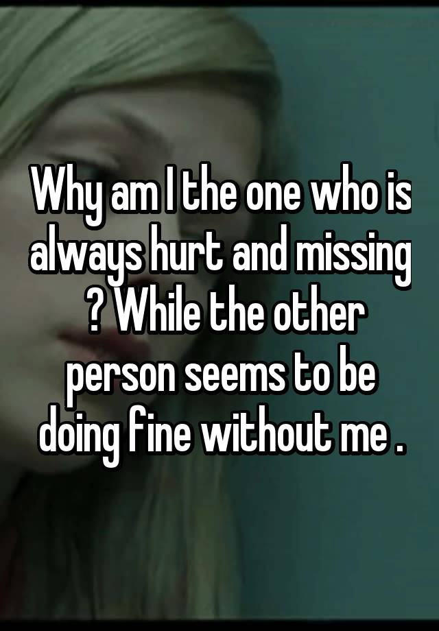 Why am I the one who is always hurt and missing  ? While the other person seems to be doing fine without me .