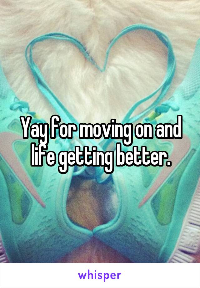 Yay for moving on and life getting better.