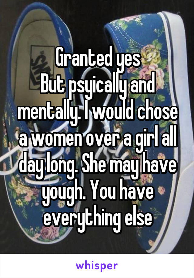 Granted yes
But psyically and mentally. I would chose a women over a girl all day long. She may have yough. You have everything else