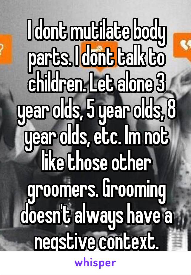 I dont mutilate body parts. I dont talk to children. Let alone 3 year olds, 5 year olds, 8 year olds, etc. Im not like those other groomers. Grooming doesn't always have a negstive context.