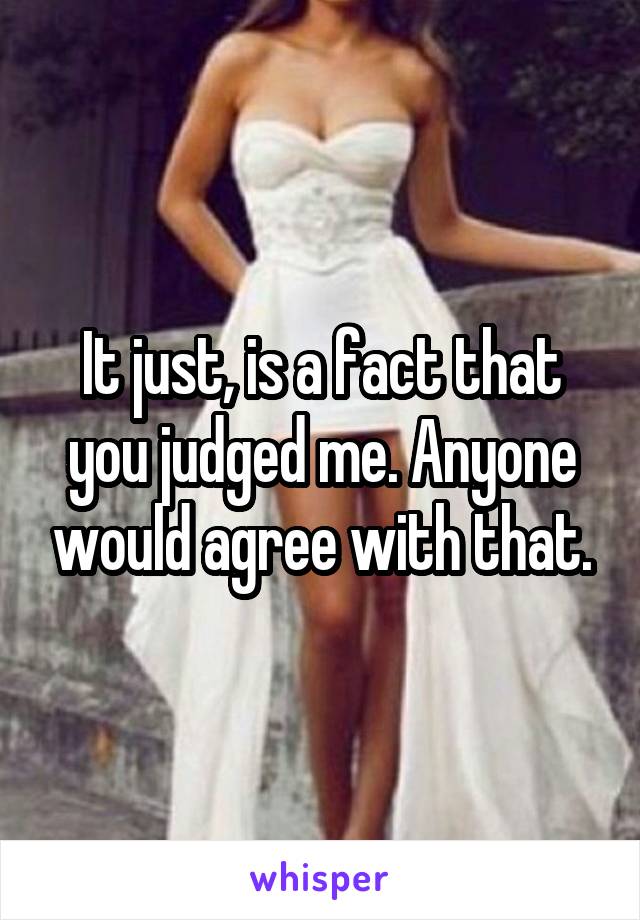 It just, is a fact that you judged me. Anyone would agree with that.