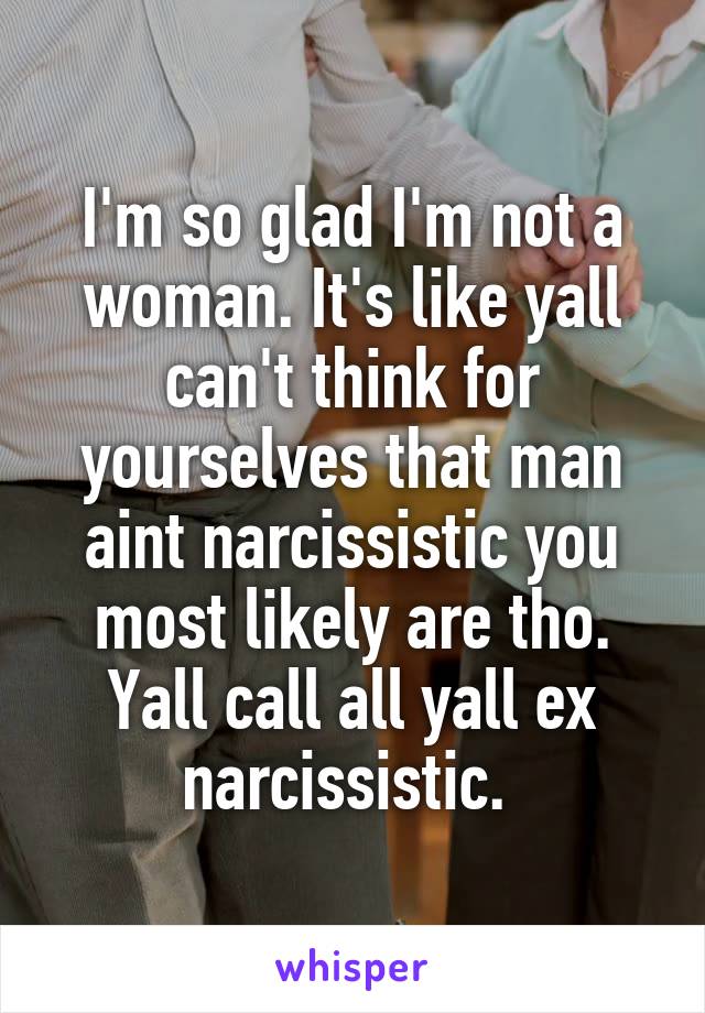 I'm so glad I'm not a woman. It's like yall can't think for yourselves that man aint narcissistic you most likely are tho. Yall call all yall ex narcissistic. 
