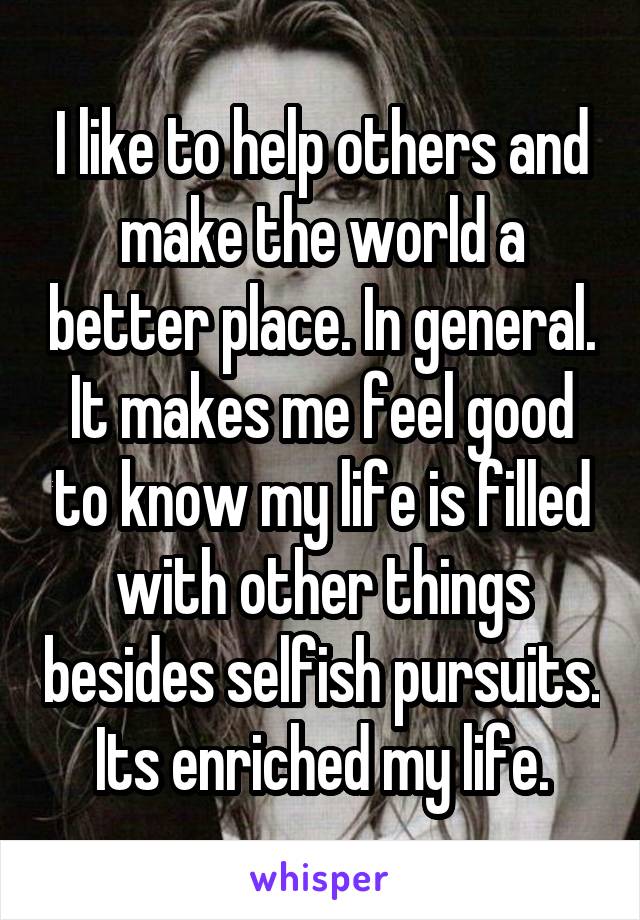 I like to help others and make the world a better place. In general. It makes me feel good to know my life is filled with other things besides selfish pursuits. Its enriched my life.