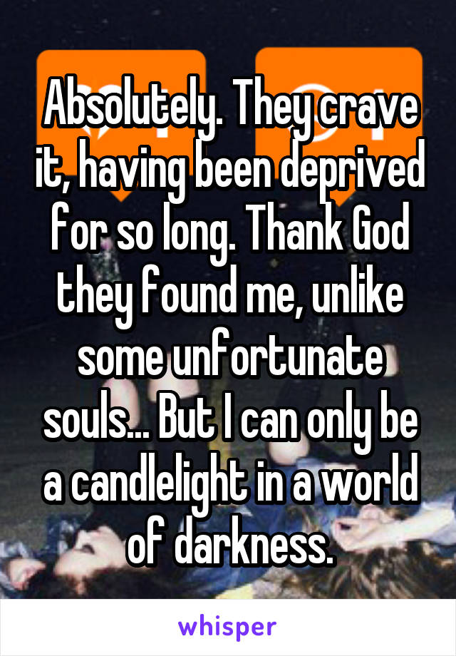 Absolutely. They crave it, having been deprived for so long. Thank God they found me, unlike some unfortunate souls... But I can only be a candlelight in a world of darkness.