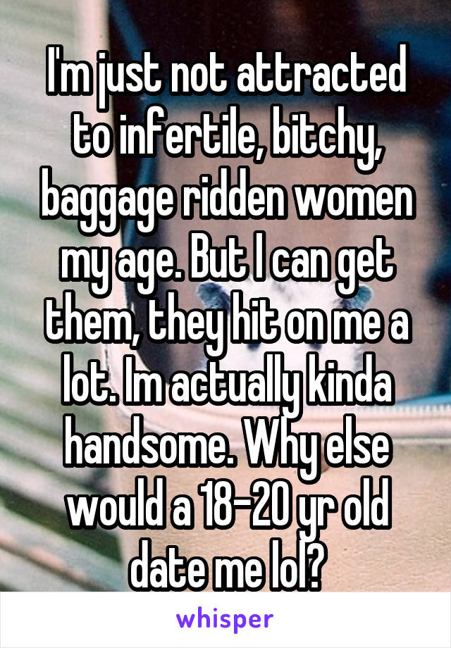 I'm just not attracted to infertile, bitchy, baggage ridden women my age. But I can get them, they hit on me a lot. Im actually kinda handsome. Why else would a 18-20 yr old date me lol?