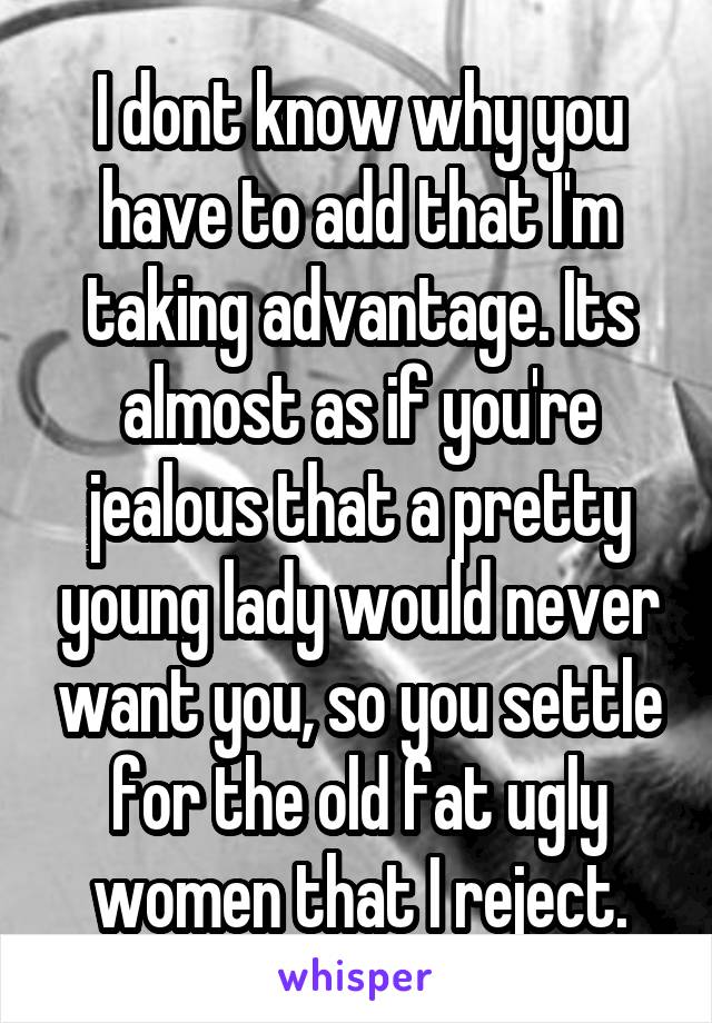 I dont know why you have to add that I'm taking advantage. Its almost as if you're jealous that a pretty young lady would never want you, so you settle for the old fat ugly women that I reject.